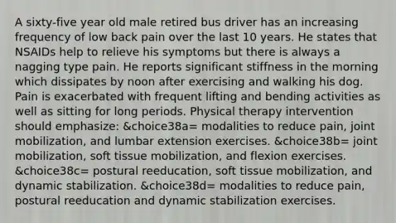 A sixty-five year old male retired bus driver has an increasing frequency of low back pain over the last 10 years. He states that NSAIDs help to relieve his symptoms but there is always a nagging type pain. He reports significant stiffness in the morning which dissipates by noon after exercising and walking his dog. Pain is exacerbated with frequent lifting and bending activities as well as sitting for long periods. Physical therapy intervention should emphasize: &choice38a= modalities to reduce pain, joint mobilization, and lumbar extension exercises. &choice38b= joint mobilization, soft tissue mobilization, and flexion exercises. &choice38c= postural reeducation, soft tissue mobilization, and dynamic stabilization. &choice38d= modalities to reduce pain, postural reeducation and dynamic stabilization exercises.