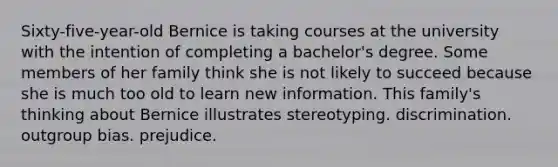 Sixty-five-year-old Bernice is taking courses at the university with the intention of completing a bachelor's degree. Some members of her family think she is not likely to succeed because she is much too old to learn new information. This family's thinking about Bernice illustrates stereotyping. discrimination. outgroup bias. prejudice.