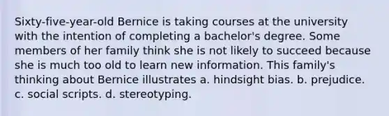 Sixty-five-year-old Bernice is taking courses at the university with the intention of completing a bachelor's degree. Some members of her family think she is not likely to succeed because she is much too old to learn new information. This family's thinking about Bernice illustrates a. hindsight bias. b. prejudice. c. social scripts. d. stereotyping.