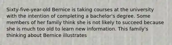 Sixty-five-year-old Bernice is taking courses at the university with the intention of completing a bachelor's degree. Some members of her family think she is not likely to succeed because she is much too old to learn new information. This family's thinking about Bernice illustrates