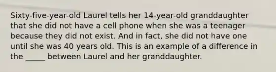 Sixty-five-year-old Laurel tells her 14-year-old granddaughter that she did not have a cell phone when she was a teenager because they did not exist. And in fact, she did not have one until she was 40 years old. This is an example of a difference in the _____ between Laurel and her granddaughter.