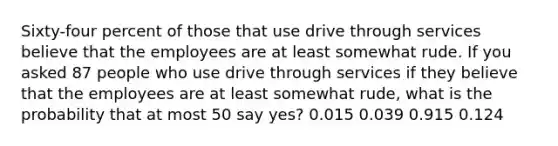 Sixty-four percent of those that use drive through services believe that the employees are at least somewhat rude. If you asked 87 people who use drive through services if they believe that the employees are at least somewhat rude, what is the probability that at most 50 say yes? 0.015 0.039 0.915 0.124