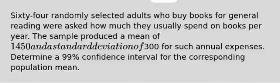 Sixty-four randomly selected adults who buy books for general reading were asked how much they usually spend on books per year. The sample produced a mean of 1450 and a standard deviation of300 for such annual expenses. Determine a 99% confidence interval for the corresponding population mean.