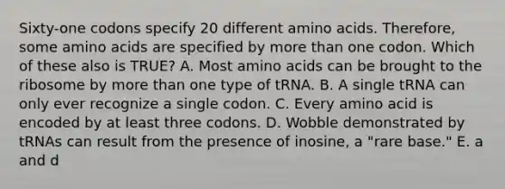 Sixty-one codons specify 20 different amino acids. Therefore, some amino acids are specified by more than one codon. Which of these also is TRUE? A. Most amino acids can be brought to the ribosome by more than one type of tRNA. B. A single tRNA can only ever recognize a single codon. C. Every amino acid is encoded by at least three codons. D. Wobble demonstrated by tRNAs can result from the presence of inosine, a "rare base." E. a and d