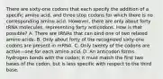 There are sixty-one codons that each specify the addition of a specific amino acid, and three stop codons for which there is no corresponding amino acid. However, there are only about forty tRNA molecules, representing forty anticodons. How is that possible? A. There are tRNAs that can bind one of two related amino acids. B. Only about forty of the recognized sixty-one codons are present in mRNA. C. Only twenty of the codons are active—one for each amino acid. D. An anticodon forms hydrogen bonds with the codon; it must match the first two bases of the codon, but is less specific with respect to the third base.