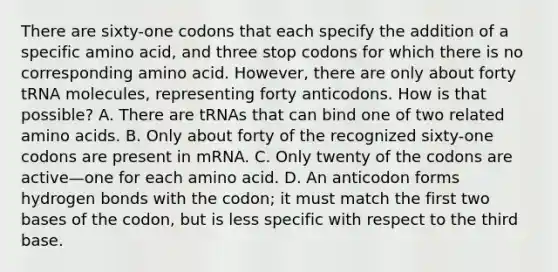 There are sixty-one codons that each specify the addition of a specific amino acid, and three stop codons for which there is no corresponding amino acid. However, there are only about forty tRNA molecules, representing forty anticodons. How is that possible? A. There are tRNAs that can bind one of two related amino acids. B. Only about forty of the recognized sixty-one codons are present in mRNA. C. Only twenty of the codons are active—one for each amino acid. D. An anticodon forms hydrogen bonds with the codon; it must match the first two bases of the codon, but is less specific with respect to the third base.