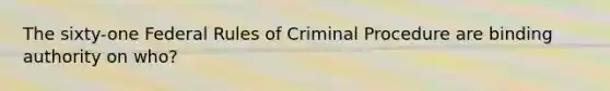 The sixty-one Federal Rules of Criminal Procedure are binding authority on who?