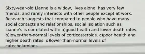 Sixty-year-old Lianne is a widow, lives alone, has very few friends, and rarely interacts with other people except at work. Research suggests that compared to people who have many social contacts and relationships, social isolation such as Lianne's is correlated with: a)good health and lower death rates. b)lower-than-normal levels of corticosteroids. c)poor health and higher death rates. d)lower-than-normal levels of catecholamines.