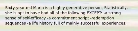 Sixty-year-old Maria is a highly generative person. Statistically, she is apt to have had all of the following EXCEPT: -a strong sense of self-efficacy -a commitment script -redemption sequences -a life history full of mainly successful experiences.