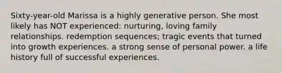 Sixty-year-old Marissa is a highly generative person. She most likely has NOT experienced: nurturing, loving family relationships. redemption sequences; tragic events that turned into growth experiences. a strong sense of personal power. a life history full of successful experiences.