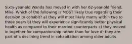 Sixty-year-old Wanda has moved in with her 62-year-old friend, Mike. Which of the following is MOST likely true regarding their decision to cohabit? a) they will most likely marry within two to three years b) they will experience significantly better physical health as compared to their married counterparts c) they moved in together for companionship rather than for love d) they are part of a declining trend in cohabitation among older adults