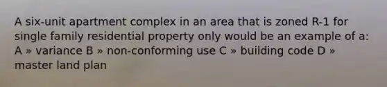 A six-unit apartment complex in an area that is zoned R-1 for single family residential property only would be an example of a: A » variance B » non-conforming use C » building code D » master land plan