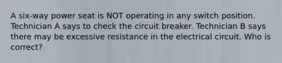 A six-way power seat is NOT operating in any switch position. Technician A says to check the circuit breaker. Technician B says there may be excessive resistance in the electrical circuit. Who is correct?