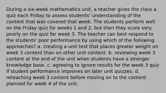 During a six-week mathematics unit, a teacher gives the class a quiz each Friday to assess students' understanding of the content that was covered that week. The students perform well on the Friday quiz for weeks 1 and 2, but then they score very poorly on the quiz for week 3. The teacher can best respond to the students' poor performance by using which of the following approaches? a. creating a unit test that places greater weight on week 3 content than on other unit content. b. reviewing week 3 content at the end of the unit when students have a stronger knowledge base. c. agreeing to ignore results for the week 3 quiz if student performance improves on later unit quizzes. d. reteaching week 3 content before moving on to the content planned for week 4 of the unit.