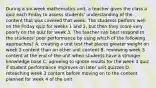 During a six-week mathematics unit, a teacher gives the class a quiz each Friday to assess students' understanding of the content that was covered that week. The students perform well on the Friday quiz for weeks 1 and 2, but then they score very poorly on the quiz for week 3. The teacher can best respond to the students' poor performance by using which of the following approaches? A. creating a unit test that places greater weight on week 3 content than on other unit content B. reviewing week 3 content at the end of the unit when students have a stronger knowledge base C. agreeing to ignore results for the week 3 quiz if student performance improves on later unit quizzes D. reteaching week 3 content before moving on to the content planned for week 4 of the unit