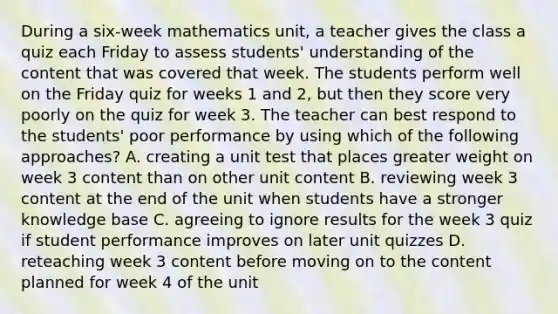 During a six-week mathematics unit, a teacher gives the class a quiz each Friday to assess students' understanding of the content that was covered that week. The students perform well on the Friday quiz for weeks 1 and 2, but then they score very poorly on the quiz for week 3. The teacher can best respond to the students' poor performance by using which of the following approaches? A. creating a unit test that places greater weight on week 3 content than on other unit content B. reviewing week 3 content at the end of the unit when students have a stronger knowledge base C. agreeing to ignore results for the week 3 quiz if student performance improves on later unit quizzes D. reteaching week 3 content before moving on to the content planned for week 4 of the unit