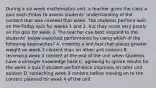 During a six-week mathematics unit, a teacher gives the class a quiz each Friday to assess students' understanding of the content that was covered that week. The students perform well on the Friday quiz for weeks 1 and 2, but they score very poorly on the quiz for week 3. The teacher can best respond to the students' below-expected performance by using which of the following approaches? A. creating a unit test that places greater weight on week 3 content than on other unit content B. reviewing week 3 content at the end of the unit when students have a stronger knowledge base C. agreeing to ignore results for the week 3 quiz if student performance improves on later unit quizzes D. reteaching week 3 content before moving on to the content planned for week 4 of the unit