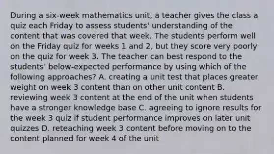 During a six-week mathematics unit, a teacher gives the class a quiz each Friday to assess students' understanding of the content that was covered that week. The students perform well on the Friday quiz for weeks 1 and 2, but they score very poorly on the quiz for week 3. The teacher can best respond to the students' below-expected performance by using which of the following approaches? A. creating a unit test that places greater weight on week 3 content than on other unit content B. reviewing week 3 content at the end of the unit when students have a stronger knowledge base C. agreeing to ignore results for the week 3 quiz if student performance improves on later unit quizzes D. reteaching week 3 content before moving on to the content planned for week 4 of the unit