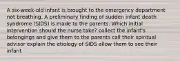 A six-week-old infant is brought to the emergency department not breathing. A preliminary finding of sudden infant death syndrome (SIDS) is made to the parents. Which initial intervention should the nurse take? collect the infant's belongings and give them to the parents call their spiritual advisor explain the etiology of SIDS allow them to see their infant