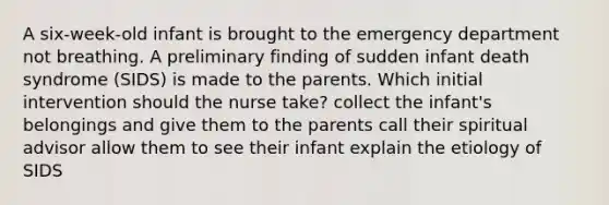 A six-week-old infant is brought to the emergency department not breathing. A preliminary finding of sudden infant death syndrome (SIDS) is made to the parents. Which initial intervention should the nurse take? collect the infant's belongings and give them to the parents call their spiritual advisor allow them to see their infant explain the etiology of SIDS