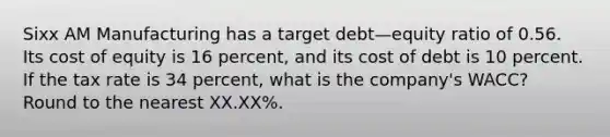 Sixx AM Manufacturing has a target debt—equity ratio of 0.56. Its cost of equity is 16 percent, and its cost of debt is 10 percent. If the tax rate is 34 percent, what is the company's WACC? Round to the nearest XX.XX%.