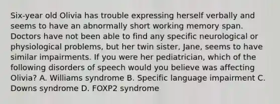 Six-year old Olivia has trouble expressing herself verbally and seems to have an abnormally short working memory span. Doctors have not been able to find any specific neurological or physiological problems, but her twin sister, Jane, seems to have similar impairments. If you were her pediatrician, which of the following disorders of speech would you believe was affecting Olivia? A. Williams syndrome B. Specific language impairment C. Downs syndrome D. FOXP2 syndrome