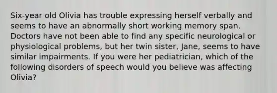 Six-year old Olivia has trouble expressing herself verbally and seems to have an abnormally short working memory span. Doctors have not been able to find any specific neurological or physiological problems, but her twin sister, Jane, seems to have similar impairments. If you were her pediatrician, which of the following disorders of speech would you believe was affecting Olivia?