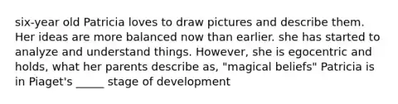 six-year old Patricia loves to draw pictures and describe them. Her ideas are more balanced now than earlier. she has started to analyze and understand things. However, she is egocentric and holds, what her parents describe as, "magical beliefs" Patricia is in Piaget's _____ stage of development