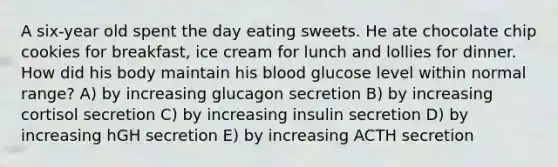 A six-year old spent the day eating sweets. He ate chocolate chip cookies for breakfast, ice cream for lunch and lollies for dinner. How did his body maintain his blood glucose level within normal range? A) by increasing glucagon secretion B) by increasing cortisol secretion C) by increasing insulin secretion D) by increasing hGH secretion E) by increasing ACTH secretion