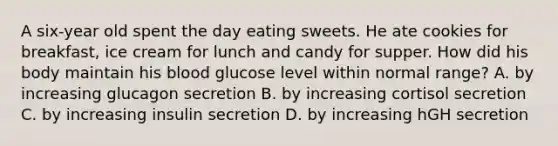 A six-year old spent the day eating sweets. He ate cookies for breakfast, ice cream for lunch and candy for supper. How did his body maintain his blood glucose level within normal range? A. by increasing glucagon secretion B. by increasing cortisol secretion C. by increasing insulin secretion D. by increasing hGH secretion