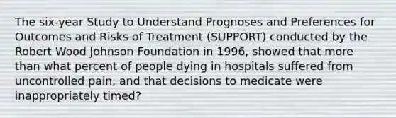 The six-year Study to Understand Prognoses and Preferences for Outcomes and Risks of Treatment (SUPPORT) conducted by the Robert Wood Johnson Foundation in 1996, showed that more than what percent of people dying in hospitals suffered from uncontrolled pain, and that decisions to medicate were inappropriately timed?