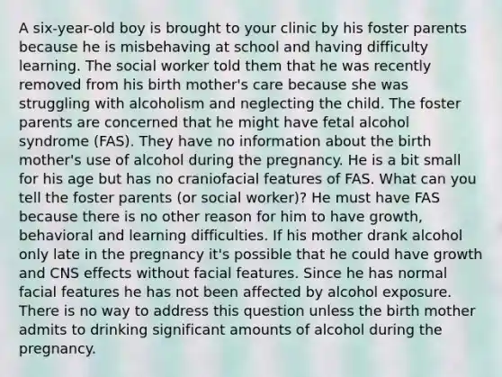 A six-year-old boy is brought to your clinic by his foster parents because he is misbehaving at school and having difficulty learning. The social worker told them that he was recently removed from his birth mother's care because she was struggling with alcoholism and neglecting the child. The foster parents are concerned that he might have fetal alcohol syndrome (FAS). They have no information about the birth mother's use of alcohol during the pregnancy. He is a bit small for his age but has no craniofacial features of FAS. What can you tell the foster parents (or social worker)? He must have FAS because there is no other reason for him to have growth, behavioral and learning difficulties. If his mother drank alcohol only late in the pregnancy it's possible that he could have growth and CNS effects without facial features. Since he has normal facial features he has not been affected by alcohol exposure. There is no way to address this question unless the birth mother admits to drinking significant amounts of alcohol during the pregnancy.