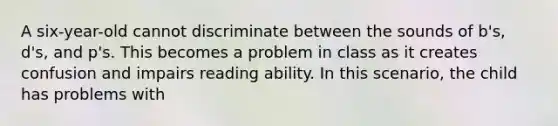 A six-year-old cannot discriminate between the sounds of b's, d's, and p's. This becomes a problem in class as it creates confusion and impairs reading ability. In this scenario, the child has problems with