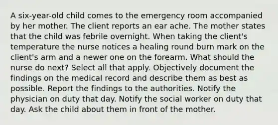 A six-year-old child comes to the emergency room accompanied by her mother. The client reports an ear ache. The mother states that the child was febrile overnight. When taking the client's temperature the nurse notices a healing round burn mark on the client's arm and a newer one on the forearm. What should the nurse do next? Select all that apply. Objectively document the findings on the medical record and describe them as best as possible. Report the findings to the authorities. Notify the physician on duty that day. Notify the social worker on duty that day. Ask the child about them in front of the mother.