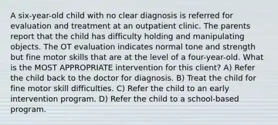 A six-year-old child with no clear diagnosis is referred for evaluation and treatment at an outpatient clinic. The parents report that the child has difficulty holding and manipulating objects. The OT evaluation indicates normal tone and strength but fine motor skills that are at the level of a four-year-old. What is the MOST APPROPRIATE intervention for this client? A) Refer the child back to the doctor for diagnosis. B) Treat the child for fine motor skill difficulties. C) Refer the child to an early intervention program. D) Refer the child to a school-based program.