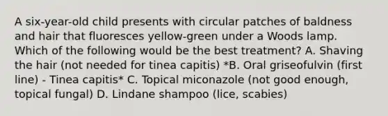 A six-year-old child presents with circular patches of baldness and hair that fluoresces yellow-green under a Woods lamp. Which of the following would be the best treatment? A. Shaving the hair (not needed for tinea capitis) *B. Oral griseofulvin (first line) - Tinea capitis* C. Topical miconazole (not good enough, topical fungal) D. Lindane shampoo (lice, scabies)