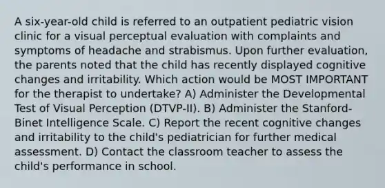 A six-year-old child is referred to an outpatient pediatric vision clinic for a visual perceptual evaluation with complaints and symptoms of headache and strabismus. Upon further evaluation, the parents noted that the child has recently displayed cognitive changes and irritability. Which action would be MOST IMPORTANT for the therapist to undertake? A) Administer the Developmental Test of Visual Perception (DTVP-II). B) Administer the Stanford-Binet Intelligence Scale. C) Report the recent cognitive changes and irritability to the child's pediatrician for further medical assessment. D) Contact the classroom teacher to assess the child's performance in school.