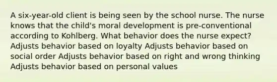 A six-year-old client is being seen by the school nurse. The nurse knows that the child's moral development is pre-conventional according to Kohlberg. What behavior does the nurse expect? Adjusts behavior based on loyalty Adjusts behavior based on social order Adjusts behavior based on right and wrong thinking Adjusts behavior based on personal values