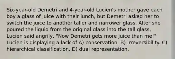 Six-year-old Demetri and 4-year-old Lucien's mother gave each boy a glass of juice with their lunch, but Demetri asked her to switch the juice to another taller and narrower glass. After she poured the liquid from the original glass into the tall glass, Lucien said angrily, "Now Demetri gets more juice than me!" Lucien is displaying a lack of A) conservation. B) irreversibility. C) hierarchical classification. D) dual representation.