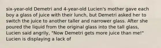 six-year-old Demetri and 4-year-old Lucien's mother gave each boy a glass of juice with their lunch, but Demetri asked her to switch the juice to another taller and narrower glass. After she poured the liquid from the original glass into the tall glass, Lucien said angrily, "Now Demetri gets more juice than me!" Lucien is displaying a lack of