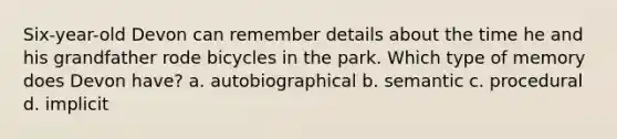 Six-year-old Devon can remember details about the time he and his grandfather rode bicycles in the park. Which type of memory does Devon have? a. autobiographical b. semantic c. procedural d. implicit