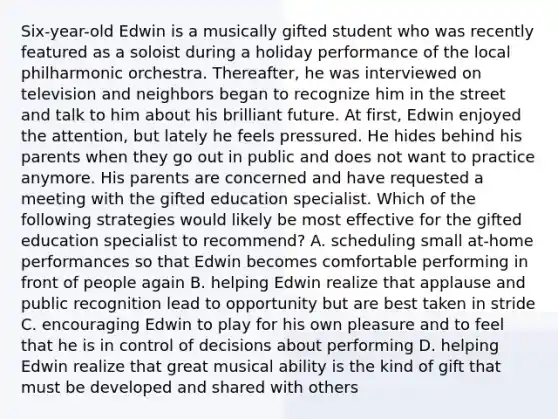 Six-year-old Edwin is a musically gifted student who was recently featured as a soloist during a holiday performance of the local philharmonic orchestra. Thereafter, he was interviewed on television and neighbors began to recognize him in the street and talk to him about his brilliant future. At first, Edwin enjoyed the attention, but lately he feels pressured. He hides behind his parents when they go out in public and does not want to practice anymore. His parents are concerned and have requested a meeting with the gifted education specialist. Which of the following strategies would likely be most effective for the gifted education specialist to recommend? A. scheduling small at-home performances so that Edwin becomes comfortable performing in front of people again B. helping Edwin realize that applause and public recognition lead to opportunity but are best taken in stride C. encouraging Edwin to play for his own pleasure and to feel that he is in control of decisions about performing D. helping Edwin realize that great musical ability is the kind of gift that must be developed and shared with others