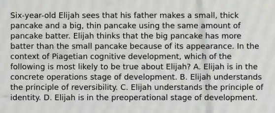 Six-year-old Elijah sees that his father makes a small, thick pancake and a big, thin pancake using the same amount of pancake batter. Elijah thinks that the big pancake has more batter than the small pancake because of its appearance. In the context of Piagetian cognitive development, which of the following is most likely to be true about Elijah? A. Elijah is in the concrete operations stage of development. B. Elijah understands the principle of reversibility. C. Elijah understands the principle of identity. D. Elijah is in the preoperational stage of development.