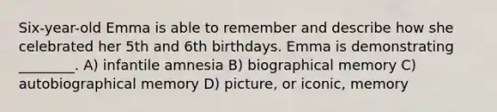 Six-year-old Emma is able to remember and describe how she celebrated her 5th and 6th birthdays. Emma is demonstrating ________. A) infantile amnesia B) biographical memory C) autobiographical memory D) picture, or iconic, memory