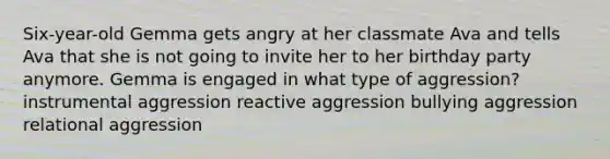 Six-year-old Gemma gets angry at her classmate Ava and tells Ava that she is not going to invite her to her birthday party anymore. Gemma is engaged in what type of aggression? instrumental aggression reactive aggression bullying aggression relational aggression