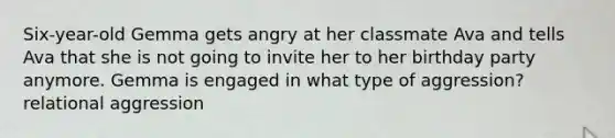 Six-year-old Gemma gets angry at her classmate Ava and tells Ava that she is not going to invite her to her birthday party anymore. Gemma is engaged in what type of aggression? relational aggression