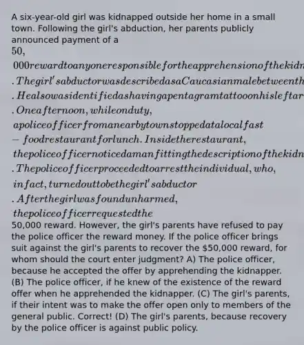 A six-year-old girl was kidnapped outside her home in a small town. Following the girl's abduction, her parents publicly announced payment of a 50,000 reward to anyone responsible for the apprehension of the kidnapper. The girl's abductor was described as a Caucasian male between the ages of 25 and 30 with curly blond hair. He also was identified as having a pentagram tattoo on his left arm. One afternoon, while on duty, a police officer from a nearby town stopped at a local fast-food restaurant for lunch. Inside the restaurant, the police officer noticed a man fitting the description of the kidnapper. The police officer proceeded to arrest the individual, who, in fact, turned out to be the girl's abductor. After the girl was found unharmed, the police officer requested the50,000 reward. However, the girl's parents have refused to pay the police officer the reward money. If the police officer brings suit against the girl's parents to recover the 50,000 reward, for whom should the court enter judgment? A) The police officer, because he accepted the offer by apprehending the kidnapper. (B) The police officer, if he knew of the existence of the reward offer when he apprehended the kidnapper. (C) The girl's parents, if their intent was to make the offer open only to members of the general public. Correct! (D) The girl's parents, because recovery by the police officer is against public policy.