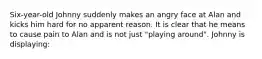 Six-year-old Johnny suddenly makes an angry face at Alan and kicks him hard for no apparent reason. It is clear that he means to cause pain to Alan and is not just "playing around". Johnny is displaying: