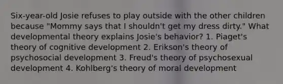 Six-year-old Josie refuses to play outside with the other children because "Mommy says that I shouldn't get my dress dirty." What developmental theory explains Josie's behavior? 1. Piaget's theory of cognitive development 2. Erikson's theory of psychosocial development 3. Freud's theory of psychosexual development 4. Kohlberg's theory of moral development