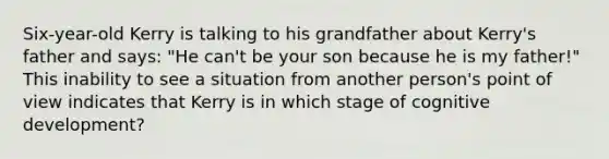 Six-year-old Kerry is talking to his grandfather about Kerry's father and says: "He can't be your son because he is my father!" This inability to see a situation from another person's point of view indicates that Kerry is in which stage of cognitive development?